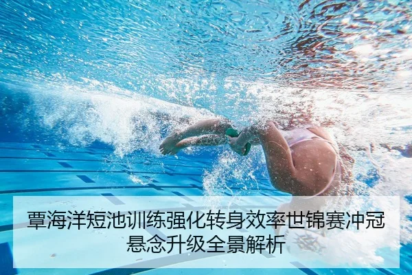 覃海洋短池训练强化转身效率世锦赛冲冠悬念升级全景解析